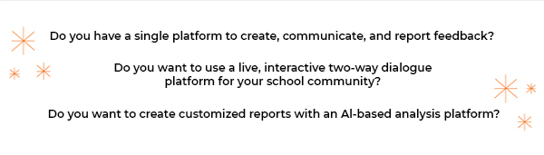 Do you have a single platform to create, communicate, and report feedback? | Do you want to use a live, interactive two-way dialogue platform for your school community? | Do you want to create customized reports with an Al-based analysis platform?